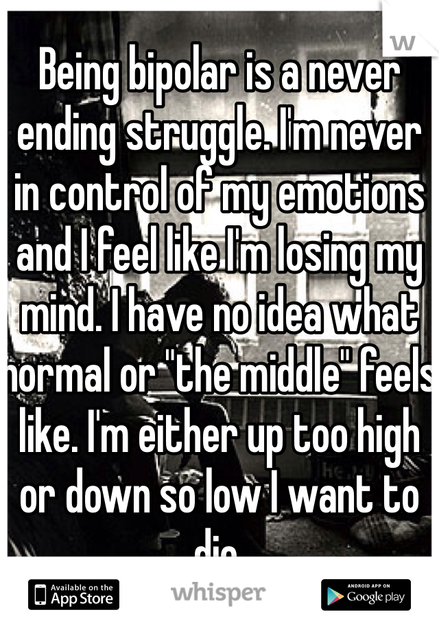 Being bipolar is a never ending struggle. I'm never in control of my emotions and I feel like I'm losing my mind. I have no idea what normal or "the middle" feels like. I'm either up too high or down so low I want to die.