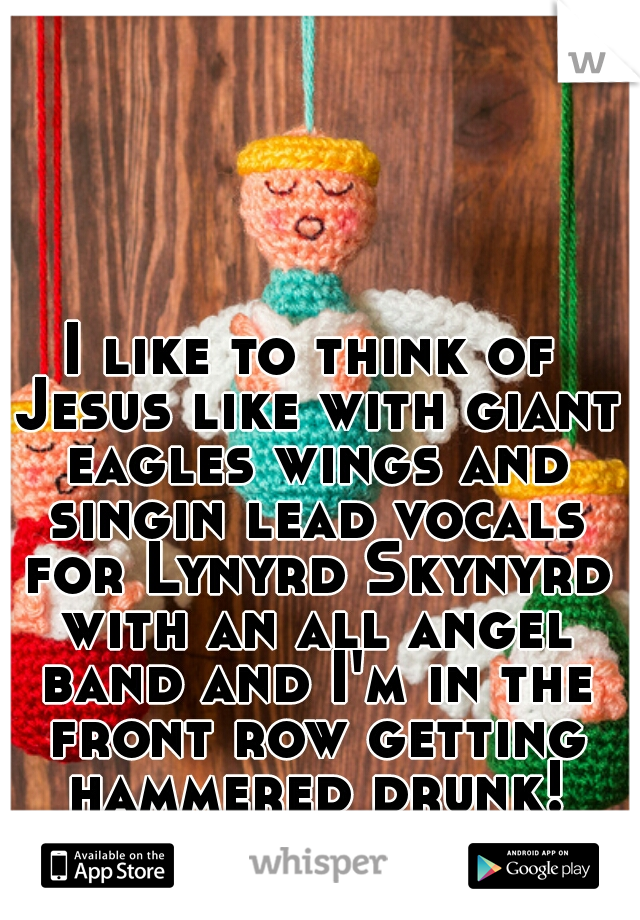 I like to think of Jesus like with giant eagles wings and singin lead vocals for Lynyrd Skynyrd with an all angel band and I'm in the front row getting hammered drunk!