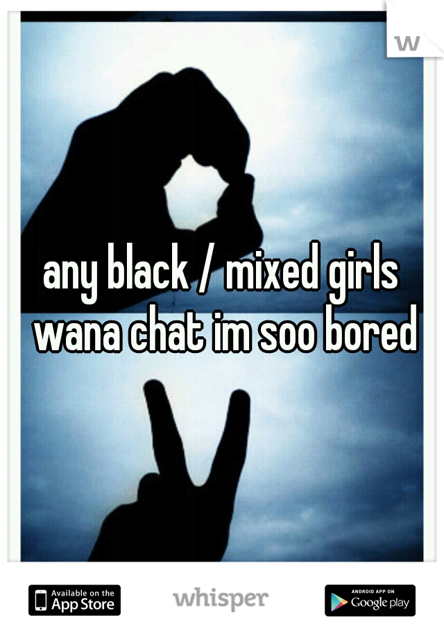 any black / mixed girls wana chat im soo bored