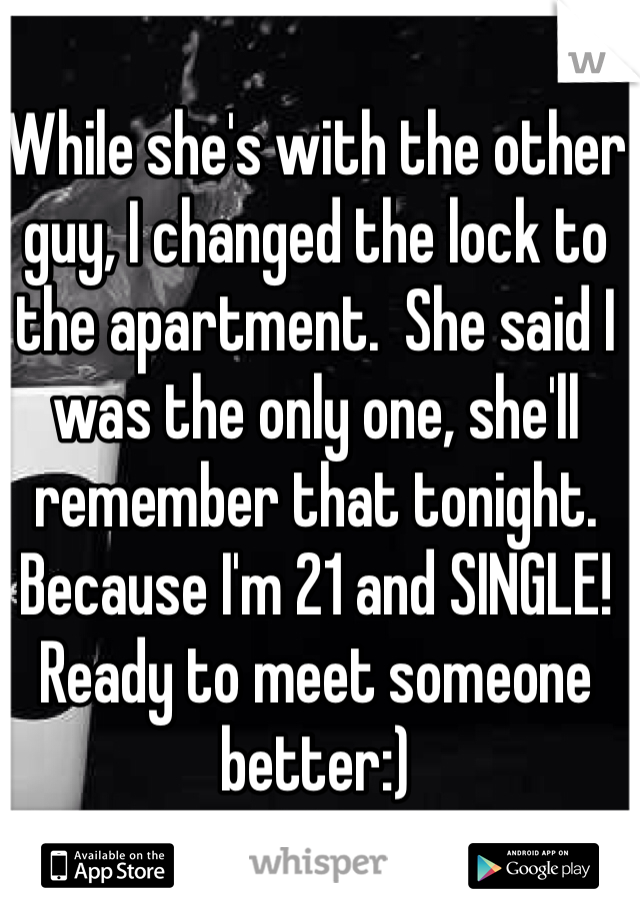 While she's with the other guy, I changed the lock to the apartment.  She said I was the only one, she'll remember that tonight. Because I'm 21 and SINGLE! Ready to meet someone better:)