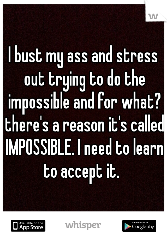 I bust my ass and stress out trying to do the impossible and for what? there's a reason it's called IMPOSSIBLE. I need to learn to accept it.  