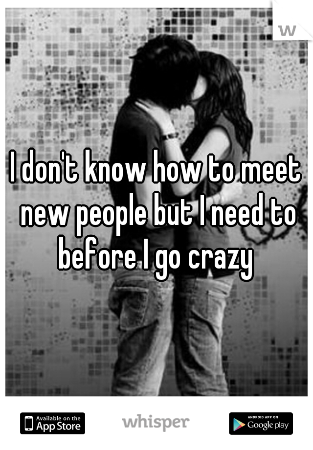 I don't know how to meet new people but I need to before I go crazy 