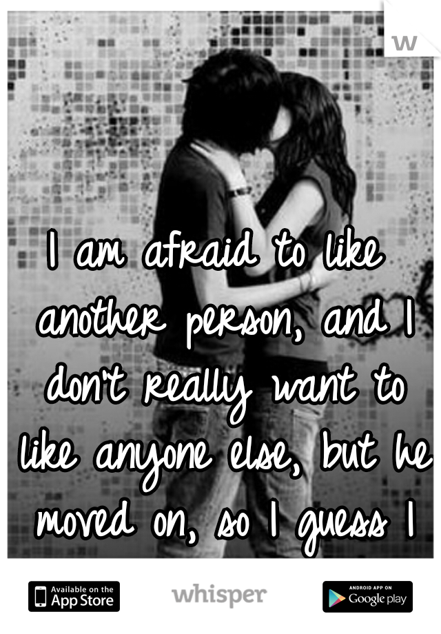 I am afraid to like another person, and I don't really want to like anyone else, but he moved on, so I guess I have to do the same.  