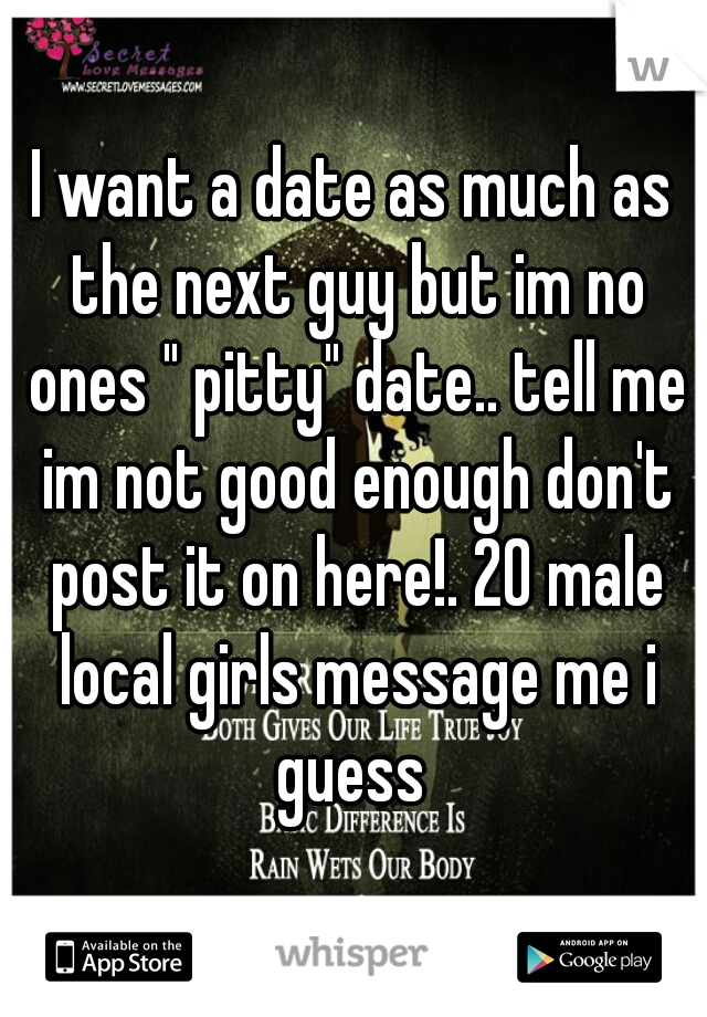 I want a date as much as the next guy but im no ones " pitty" date.. tell me im not good enough don't post it on here!. 20 male local girls message me i guess 