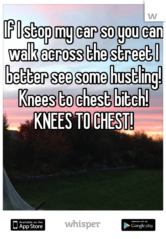 If I stop my car so you can walk across the street I better see some hustling! Knees to chest bitch! KNEES TO CHEST!