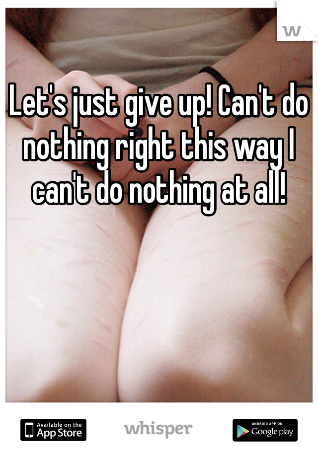 Let's just give up! Can't do nothing right this way I can't do nothing at all!