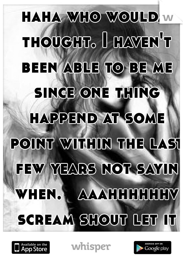 haha who woulda thought. I haven't been able to be me since one thing happend at some point within the last few years not sayin when.   aaahhhhhhv scream shout let it all out.   