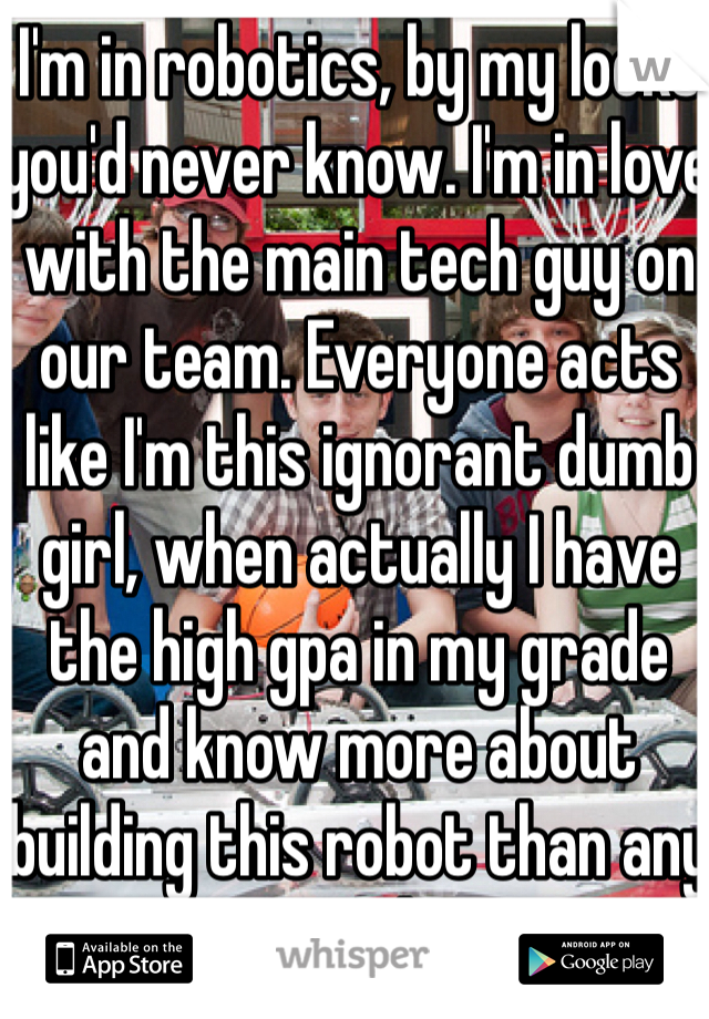 I'm in robotics, by my looks you'd never know. I'm in love with the main tech guy on our team. Everyone acts like I'm this ignorant dumb girl, when actually I have the high gpa in my grade and know more about building this robot than any student on the team...