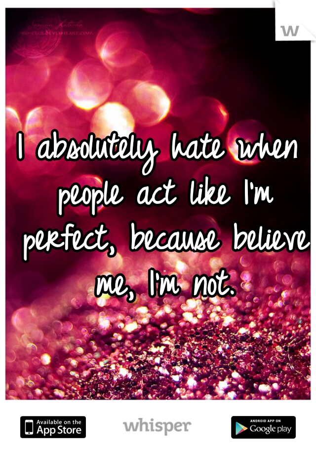 I absolutely hate when people act like I'm perfect, because believe me, I'm not.