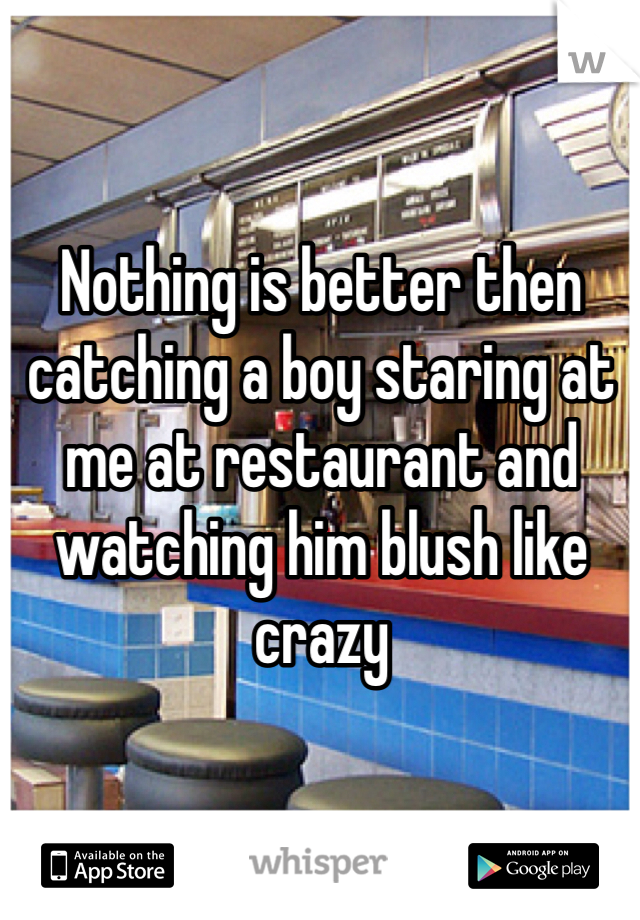 Nothing is better then catching a boy staring at me at restaurant and watching him blush like crazy 