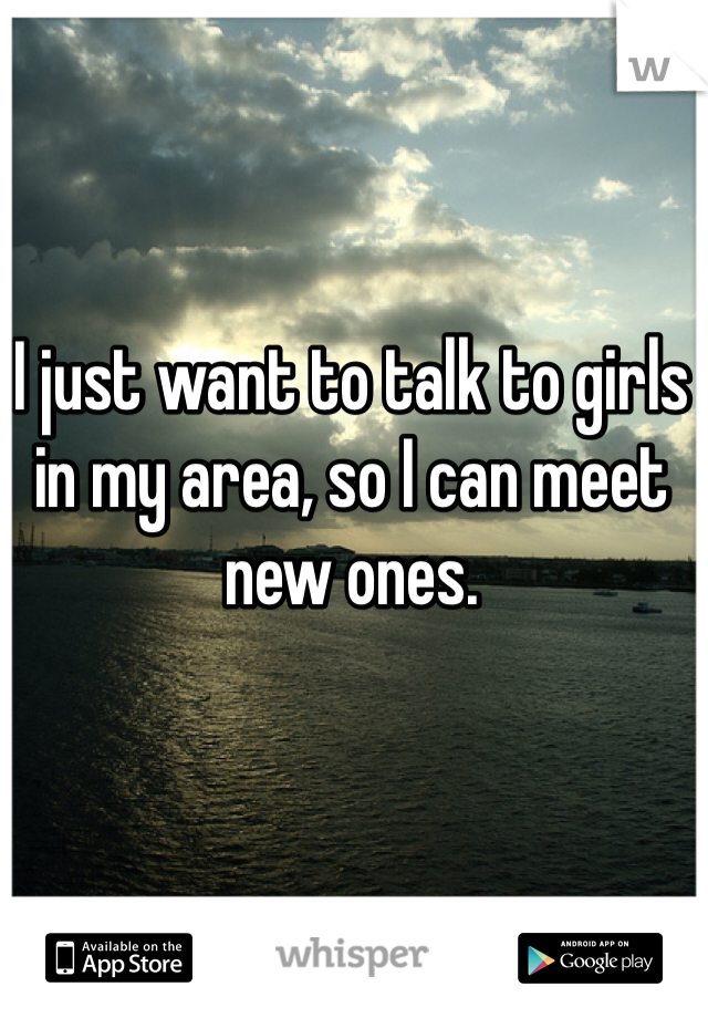 I just want to talk to girls in my area, so I can meet new ones.