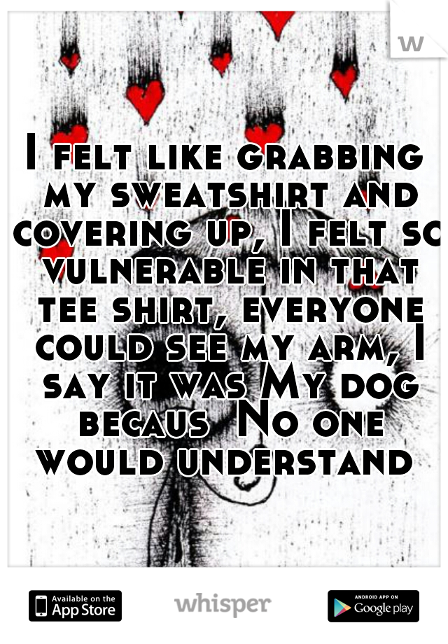 I felt like grabbing my sweatshirt and covering up, I felt so vulnerable in that tee shirt, everyone could see my arm, I say it was My dog becaus  No one would understand 