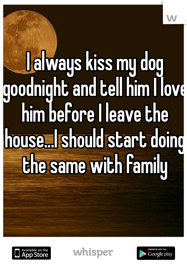 I always kiss my dog goodnight and tell him I love him before I leave the house...I should start doing the same with family 