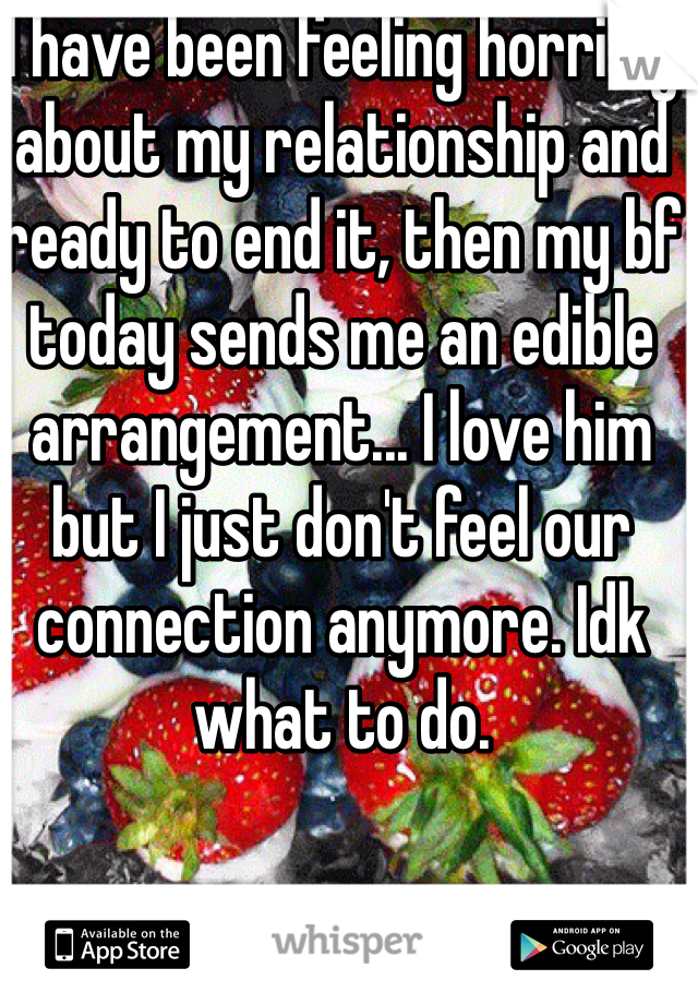 I have been feeling horribly about my relationship and ready to end it, then my bf today sends me an edible arrangement... I love him but I just don't feel our connection anymore. Idk what to do. 