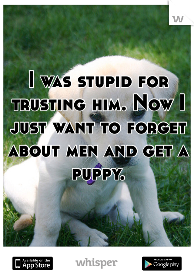 I was stupid for trusting him. Now I just want to forget about men and get a puppy. 