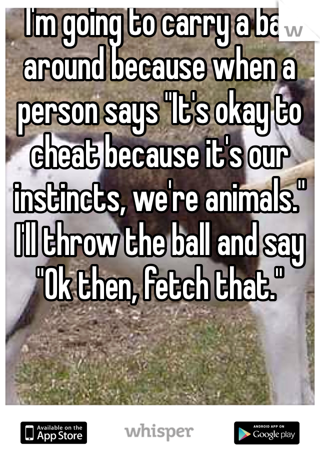 I'm going to carry a ball around because when a person says "It's okay to cheat because it's our instincts, we're animals." I'll throw the ball and say "Ok then, fetch that."