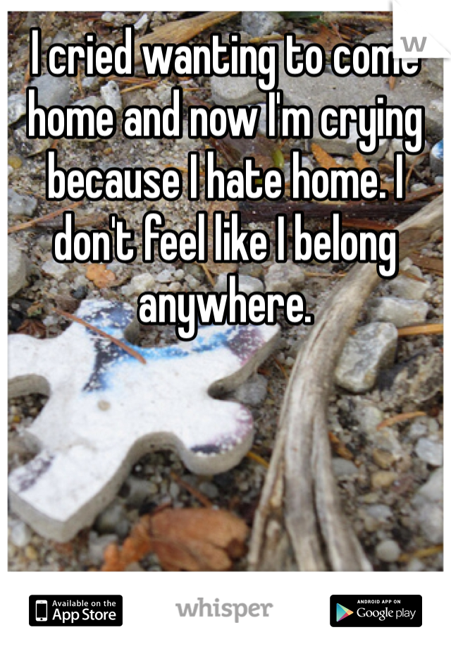 I cried wanting to come home and now I'm crying because I hate home. I don't feel like I belong anywhere. 