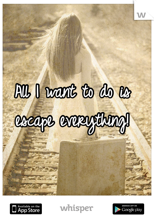 All I want to do is escape everything!