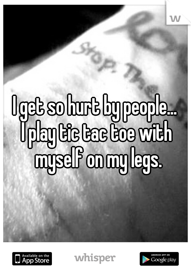 I get so hurt by people... 
I play tic tac toe with myself on my legs.