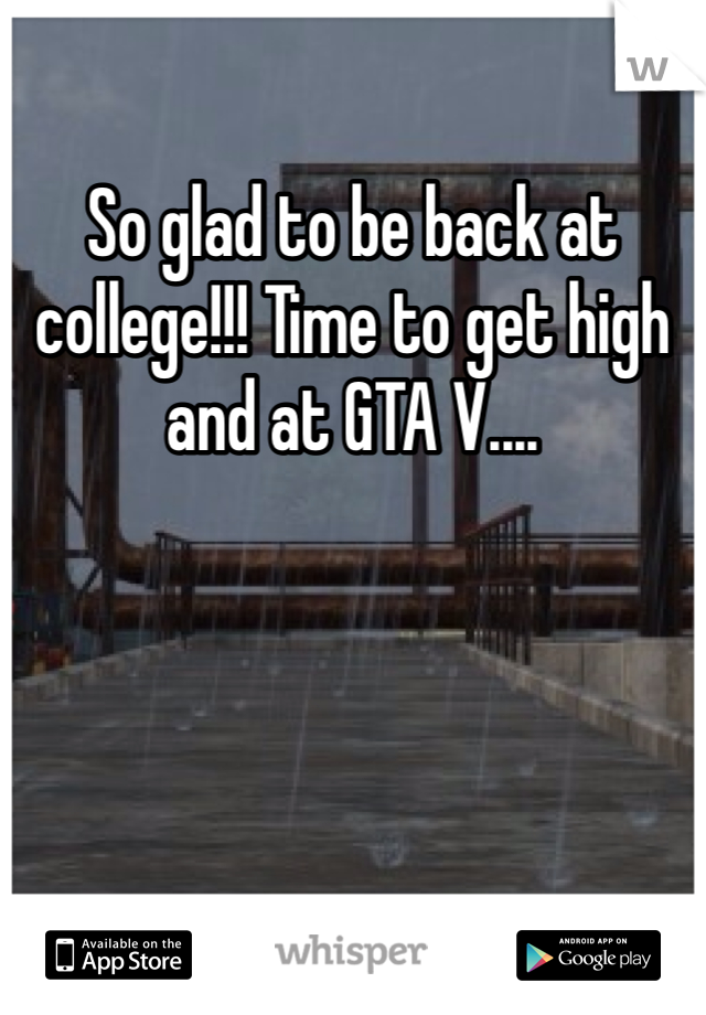 So glad to be back at college!!! Time to get high and at GTA V....