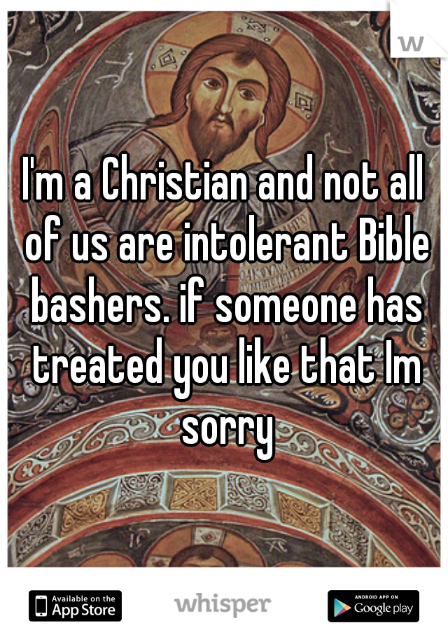 I'm a Christian and not all of us are intolerant Bible bashers. if someone has treated you like that Im sorry