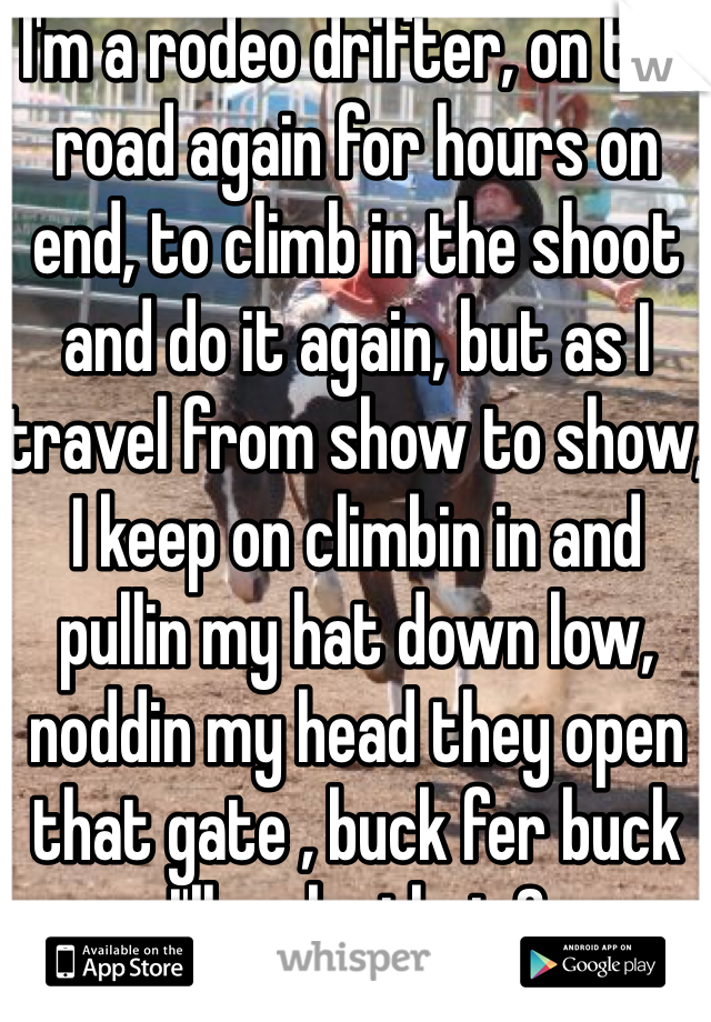 I'm a rodeo drifter, on the road again for hours on end, to climb in the shoot and do it again, but as I travel from show to show, I keep on climbin in and pullin my hat down low, noddin my head they open that gate , buck fer buck I'll make that 8