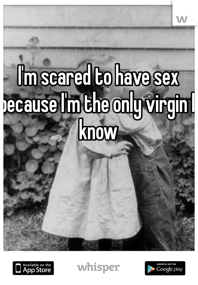 I'm scared to have sex because I'm the only virgin I know 