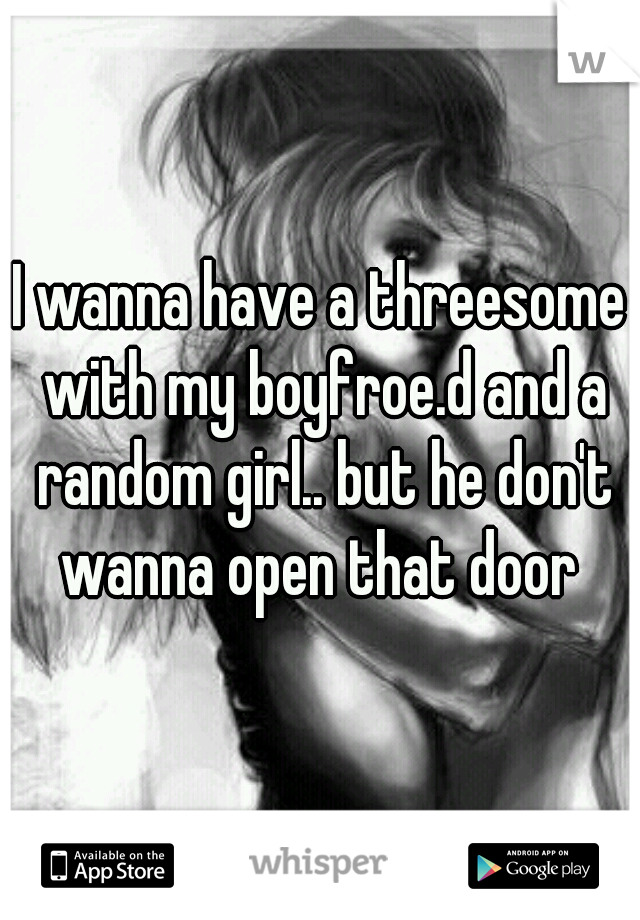 I wanna have a threesome with my boyfroe.d and a random girl.. but he don't wanna open that door 