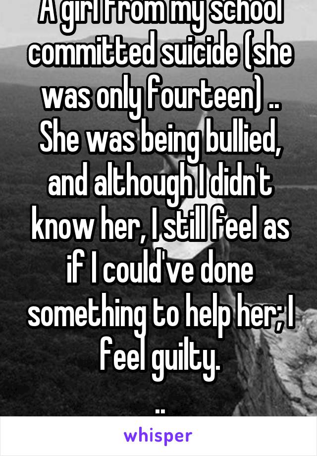 A girl from my school committed suicide (she was only fourteen) .. She was being bullied, and although I didn't know her, I still feel as if I could've done something to help her; I feel guilty.
..
