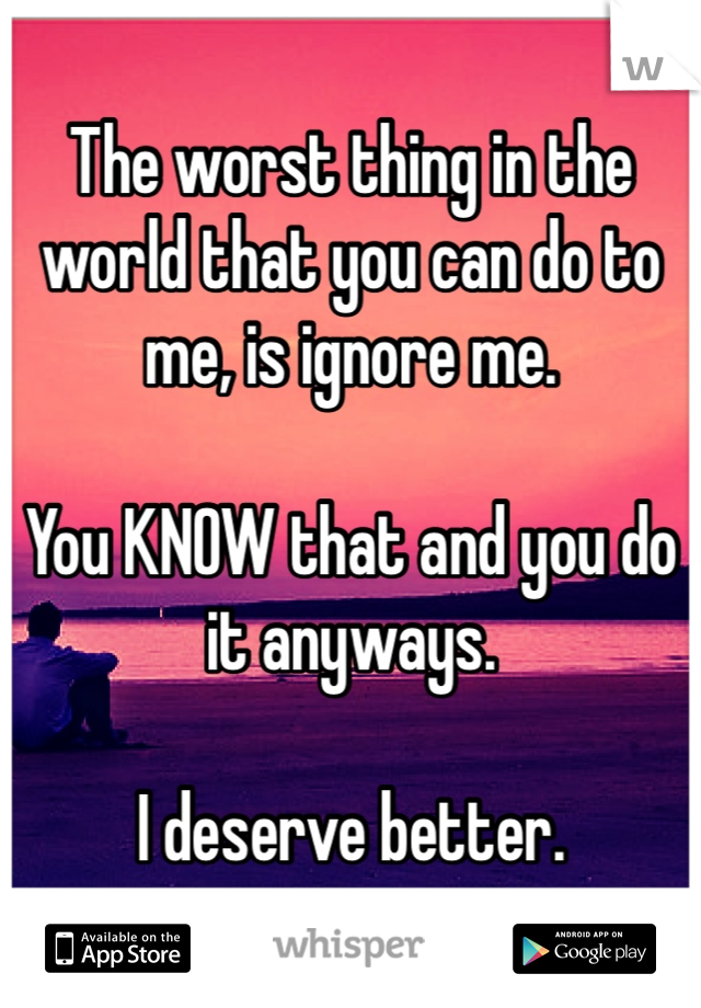 The worst thing in the world that you can do to me, is ignore me. 

You KNOW that and you do it anyways. 

I deserve better.