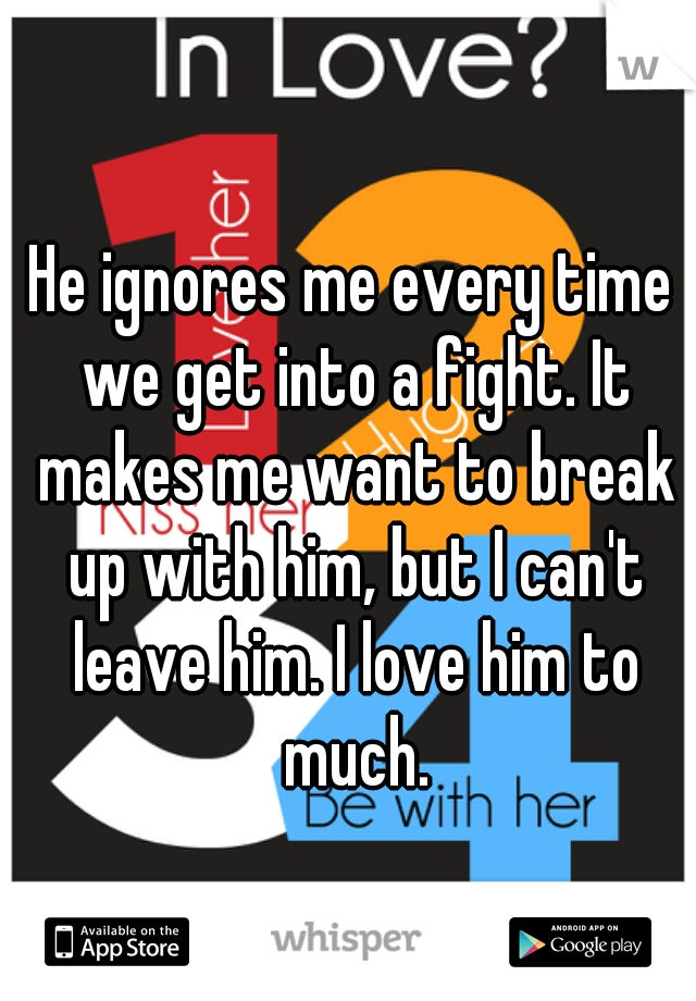 He ignores me every time we get into a fight. It makes me want to break up with him, but I can't leave him. I love him to much.