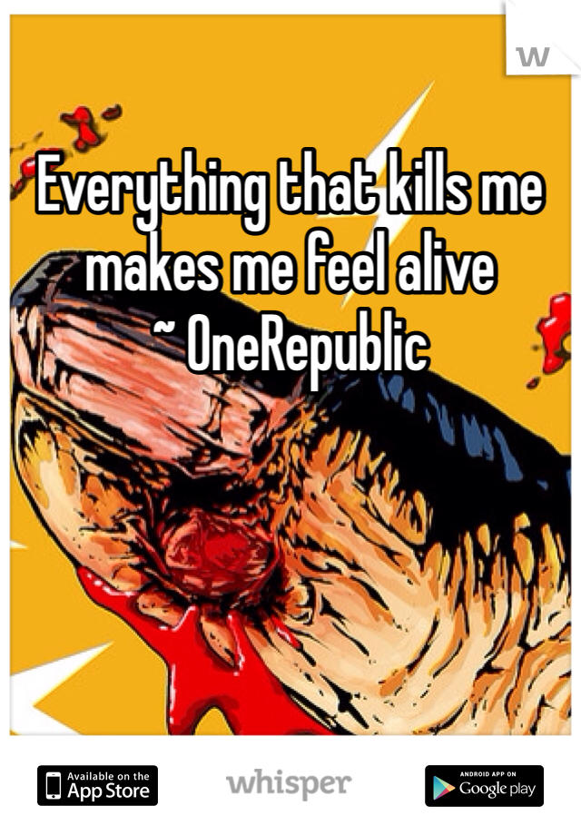 Everything that kills me makes me feel alive
~ OneRepublic