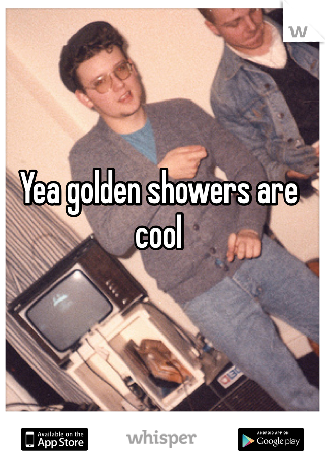 Yea golden showers are cool