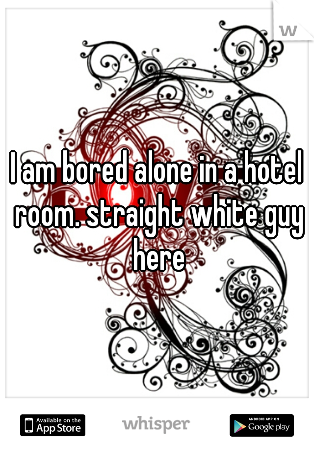 I am bored alone in a hotel room. straight white guy here