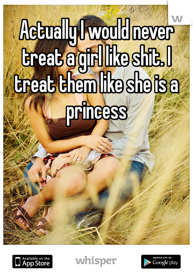 Actually I would never treat a girl like shit. I treat them like she is a princess