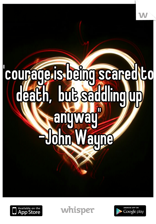 "courage is being scared to death,  but saddling up anyway" 
-John Wayne 