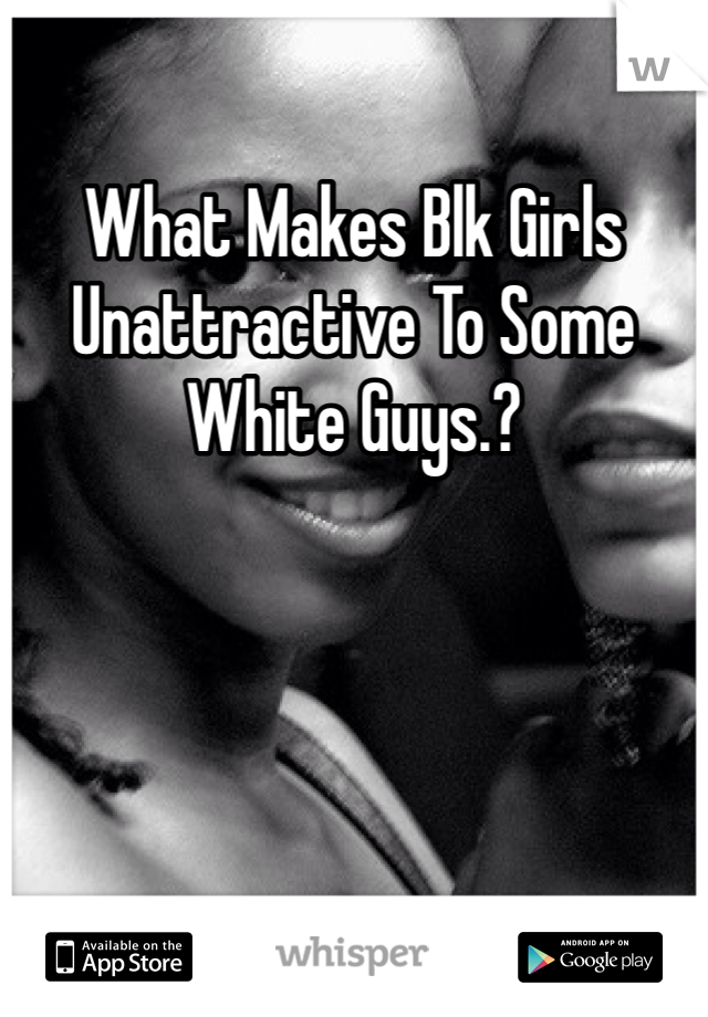 What Makes Blk Girls Unattractive To Some White Guys.?  