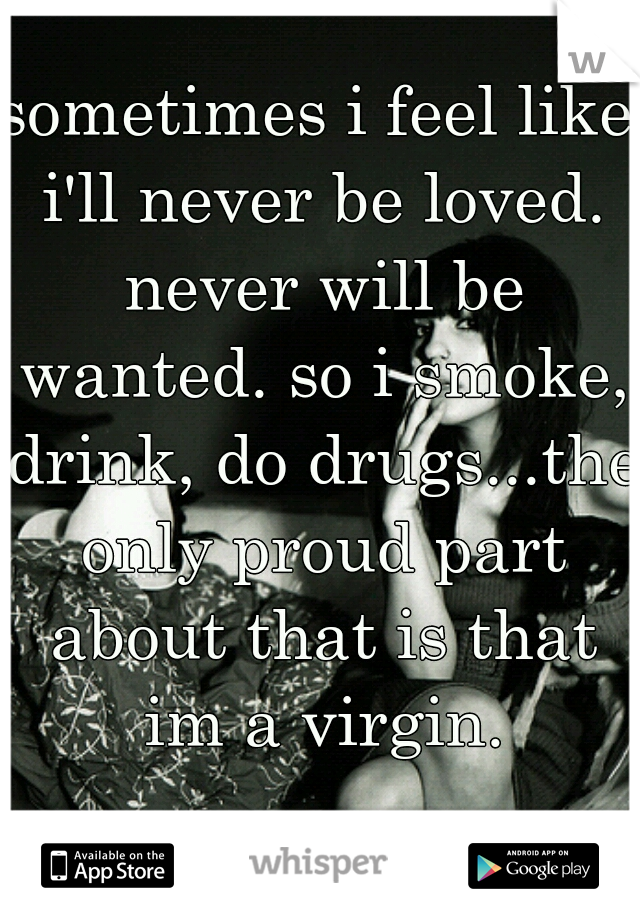 sometimes i feel like i'll never be loved. never will be wanted. so i smoke, drink, do drugs...the only proud part about that is that im a virgin.