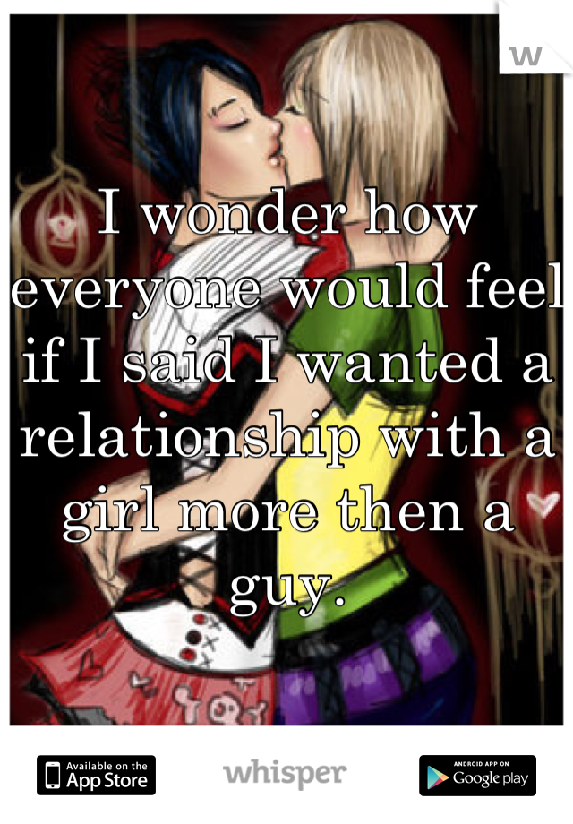 I wonder how everyone would feel if I said I wanted a relationship with a girl more then a guy. 