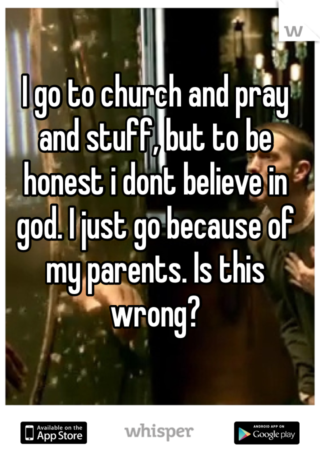 I go to church and pray and stuff, but to be honest i dont believe in god. I just go because of my parents. Is this wrong?