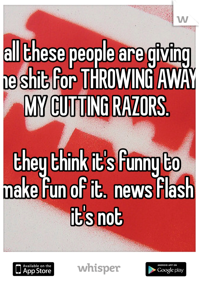 all these people are giving me shit for THROWING AWAY MY CUTTING RAZORS.  

they think it's funny to make fun of it.  news flash it's not 