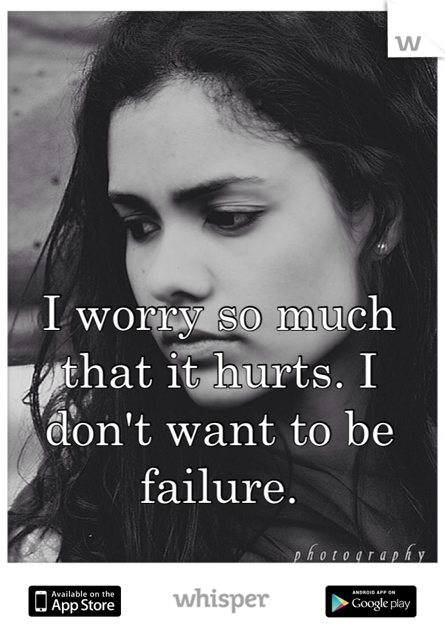 I worry so much that it hurts. I don't want to be failure. 