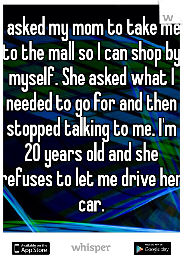 I asked my mom to take me to the mall so I can shop by myself. She asked what I needed to go for and then stopped talking to me. I'm 20 years old and she refuses to let me drive her car.