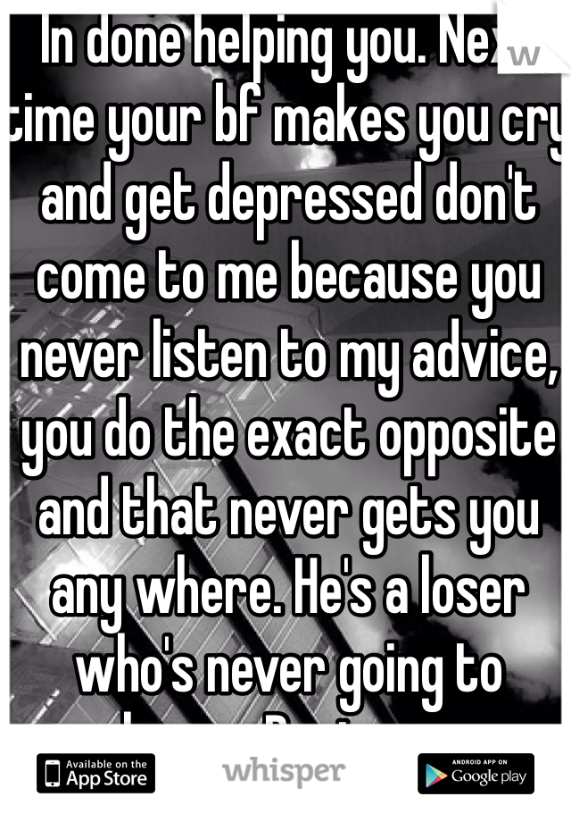 In done helping you. Next time your bf makes you cry and get depressed don't come to me because you never listen to my advice, you do the exact opposite and that never gets you any where. He's a loser who's never going to change. Rant over.