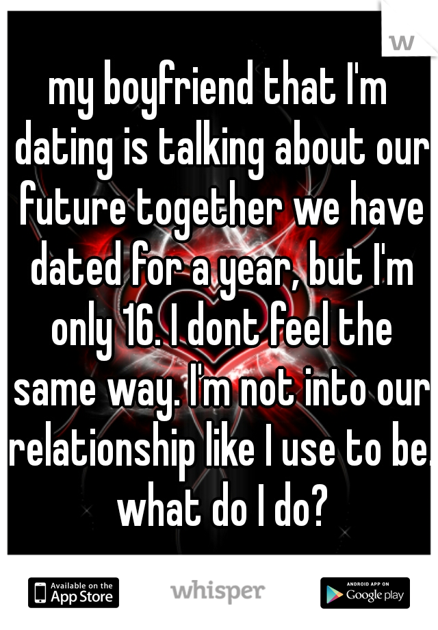 my boyfriend that I'm dating is talking about our future together we have dated for a year, but I'm only 16. I dont feel the same way. I'm not into our relationship like I use to be. what do I do?