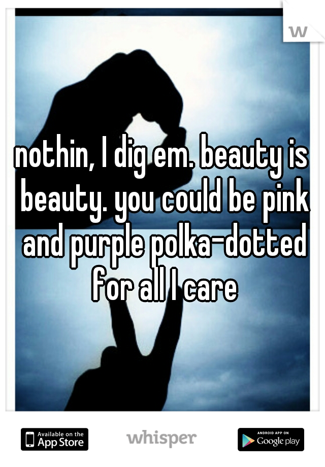 nothin, I dig em. beauty is beauty. you could be pink and purple polka-dotted for all I care