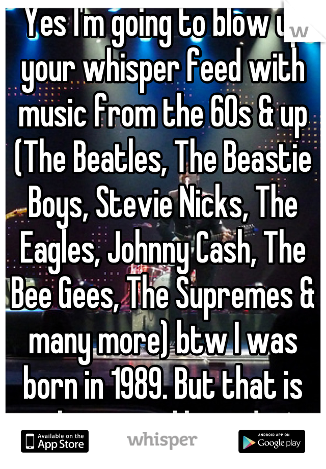 Yes I'm going to blow up your whisper feed with music from the 60s & up (The Beatles, The Beastie Boys, Stevie Nicks, The Eagles, Johnny Cash, The Bee Gees, The Supremes & many more) btw I was born in 1989. But that is real music unlike today's.