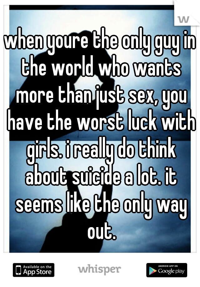 when youre the only guy in the world who wants more than just sex, you have the worst luck with girls. i really do think about suicide a lot. it seems like the only way out.