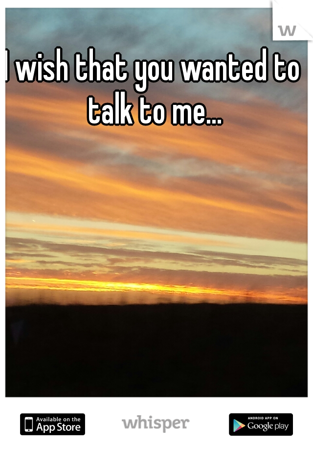 I wish that you wanted to talk to me...