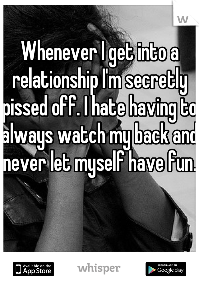 Whenever I get into a relationship I'm secretly pissed off. I hate having to always watch my back and never let myself have fun. 